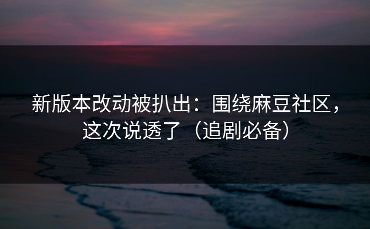 新版本改动被扒出：围绕麻豆社区，这次说透了（追剧必备）
