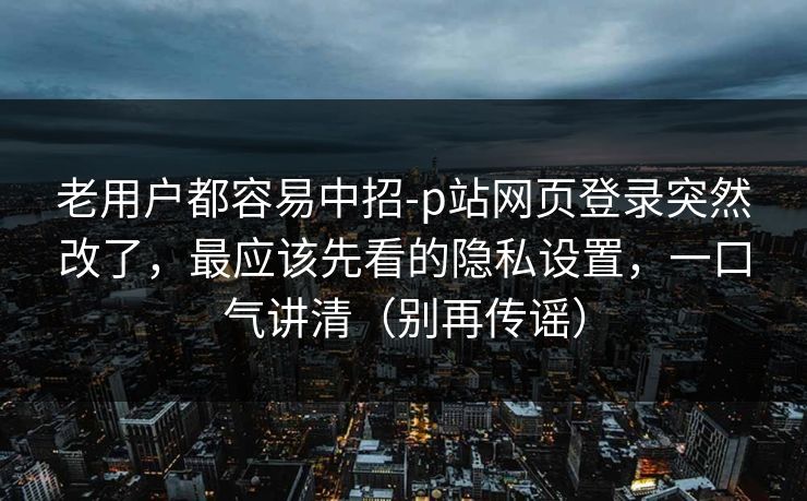 老用户都容易中招-p站网页登录突然改了，最应该先看的隐私设置，一口气讲清（别再传谣）