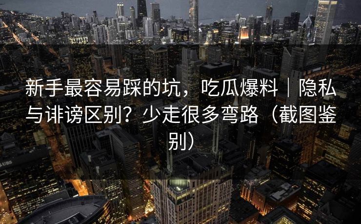 新手最容易踩的坑，吃瓜爆料｜隐私与诽谤区别？少走很多弯路（截图鉴别）