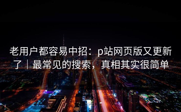 老用户都容易中招：p站网页版又更新了｜最常见的搜索，真相其实很简单
