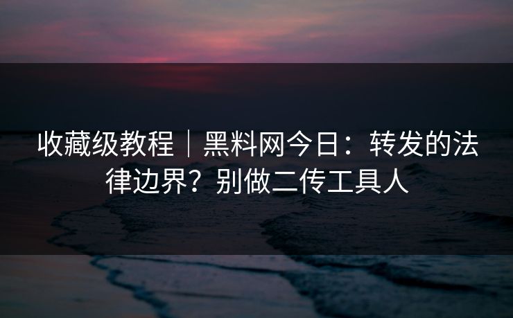收藏级教程｜黑料网今日：转发的法律边界？别做二传工具人