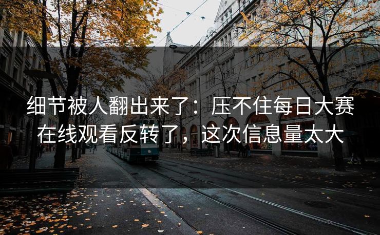 细节被人翻出来了：压不住每日大赛在线观看反转了，这次信息量太大