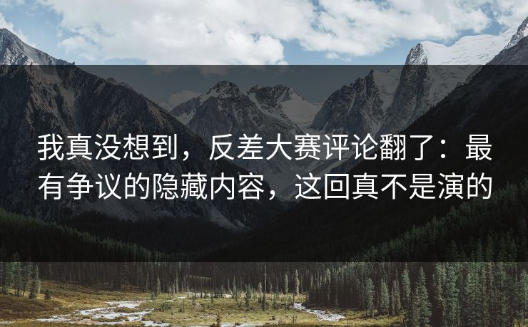 我真没想到，反差大赛评论翻了：最有争议的隐藏内容，这回真不是演的