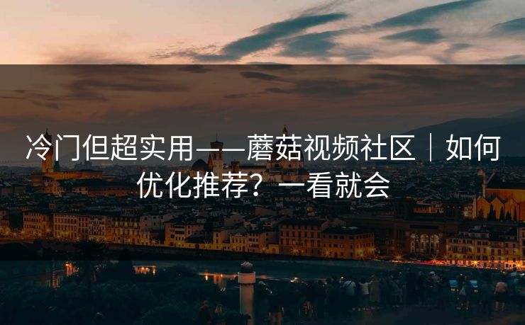 冷门但超实用——蘑菇视频社区｜如何优化推荐？一看就会