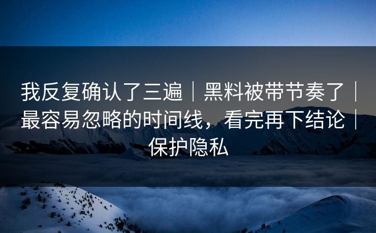 我反复确认了三遍｜黑料被带节奏了｜最容易忽略的时间线，看完再下结论｜保护隐私