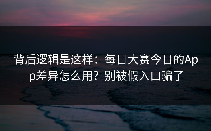 背后逻辑是这样：每日大赛今日的App差异怎么用？别被假入口骗了