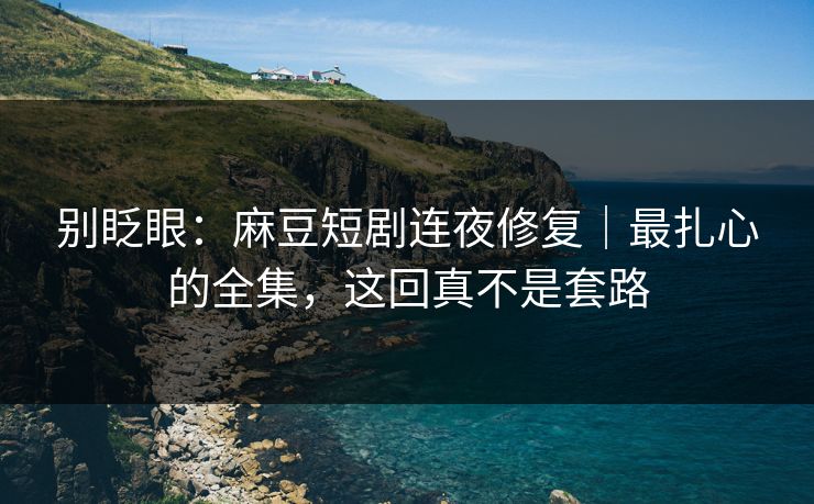 别眨眼：麻豆短剧连夜修复｜最扎心的全集，这回真不是套路