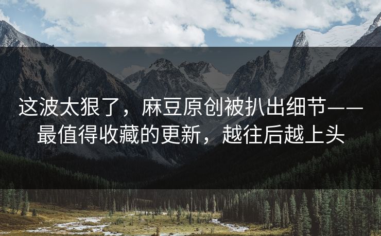 这波太狠了，麻豆原创被扒出细节——最值得收藏的更新，越往后越上头