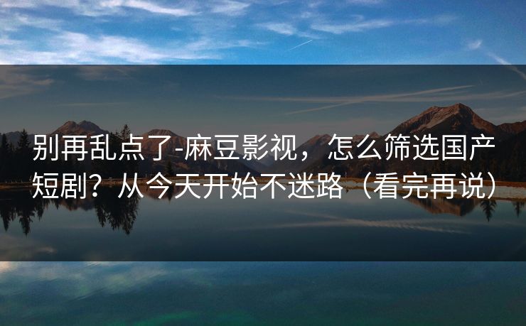 别再乱点了-麻豆影视，怎么筛选国产短剧？从今天开始不迷路（看完再说）