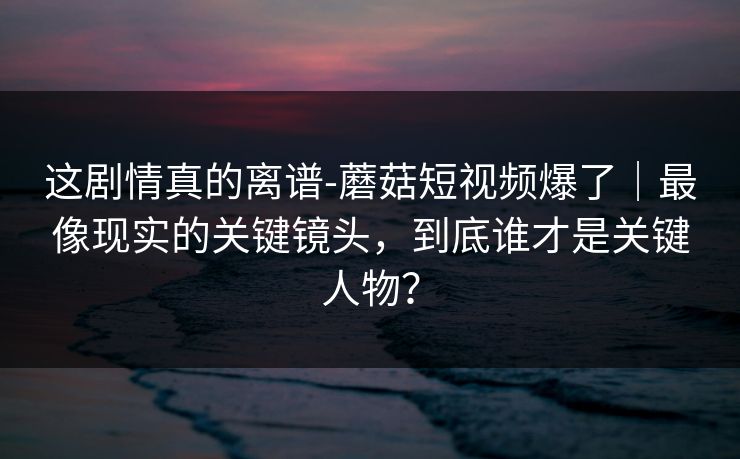 这剧情真的离谱-蘑菇短视频爆了｜最像现实的关键镜头，到底谁才是关键人物？