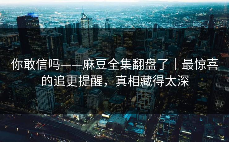 你敢信吗——麻豆全集翻盘了｜最惊喜的追更提醒，真相藏得太深