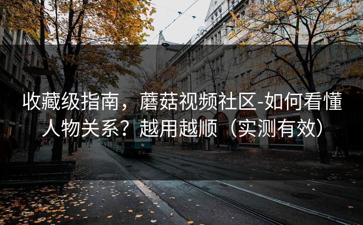 收藏级指南，蘑菇视频社区-如何看懂人物关系？越用越顺（实测有效）