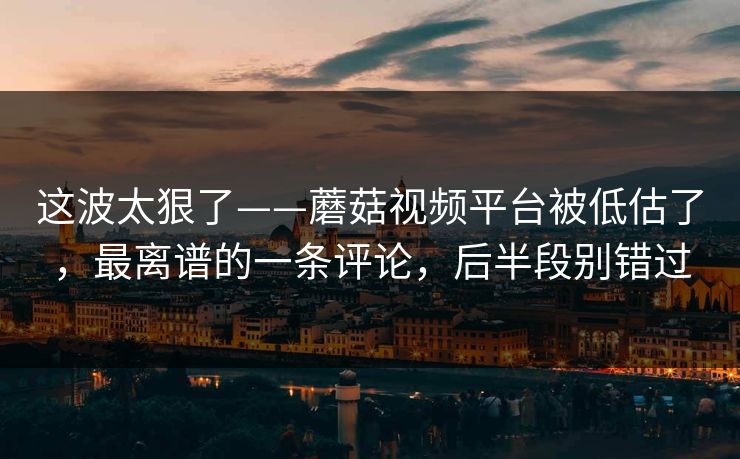 这波太狠了——蘑菇视频平台被低估了，最离谱的一条评论，后半段别错过