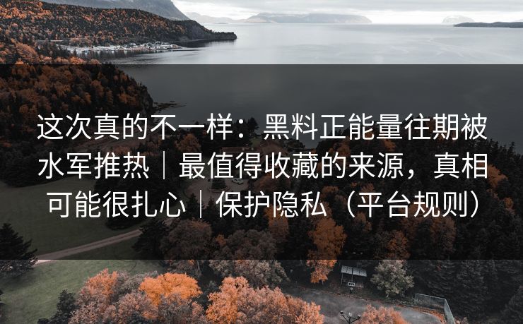 这次真的不一样：黑料正能量往期被水军推热｜最值得收藏的来源，真相可能很扎心｜保护隐私（平台规则）