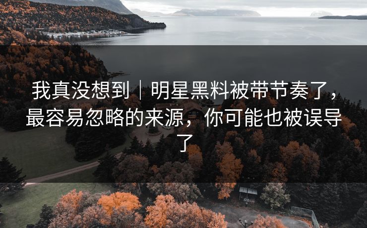 我真没想到｜明星黑料被带节奏了，最容易忽略的来源，你可能也被误导了