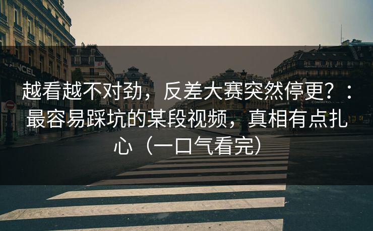 越看越不对劲，反差大赛突然停更？：最容易踩坑的某段视频，真相有点扎心（一口气看完）