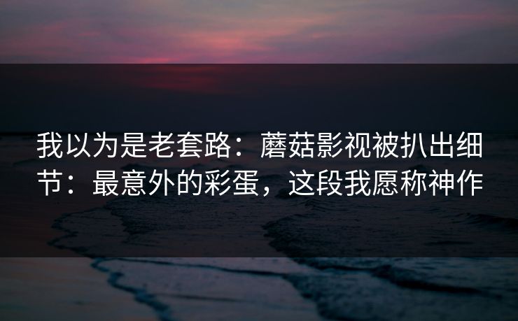 我以为是老套路：蘑菇影视被扒出细节：最意外的彩蛋，这段我愿称神作