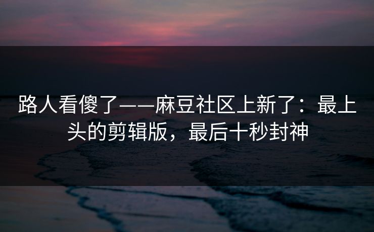 路人看傻了——麻豆社区上新了：最上头的剪辑版，最后十秒封神