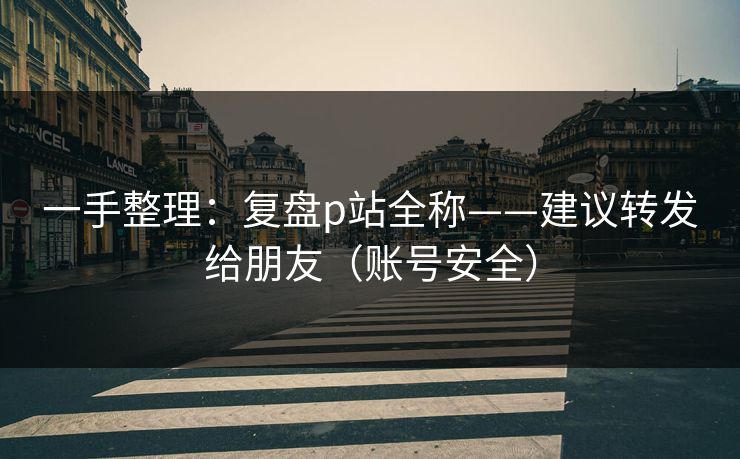 一手整理：复盘p站全称——建议转发给朋友（账号安全）