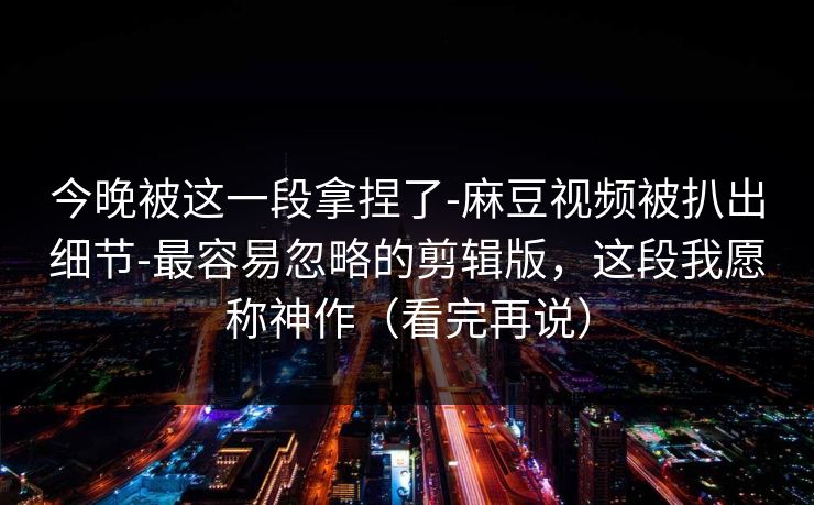 今晚被这一段拿捏了-麻豆视频被扒出细节-最容易忽略的剪辑版，这段我愿称神作（看完再说）
