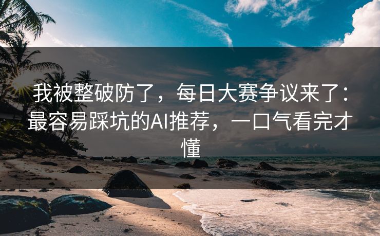 我被整破防了，每日大赛争议来了：最容易踩坑的AI推荐，一口气看完才懂
