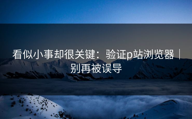 看似小事却很关键：验证p站浏览器｜别再被误导