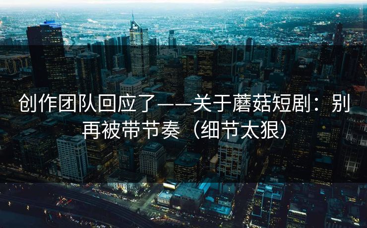 创作团队回应了——关于蘑菇短剧：别再被带节奏（细节太狠）