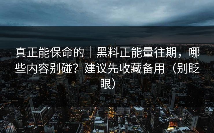 真正能保命的｜黑料正能量往期，哪些内容别碰？建议先收藏备用（别眨眼）