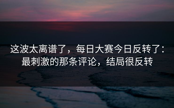 这波太离谱了，每日大赛今日反转了：最刺激的那条评论，结局很反转
