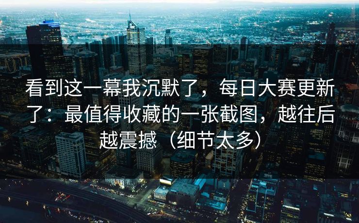 看到这一幕我沉默了，每日大赛更新了：最值得收藏的一张截图，越往后越震撼（细节太多）