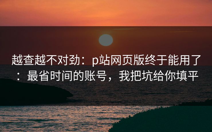 越查越不对劲：p站网页版终于能用了：最省时间的账号，我把坑给你填平