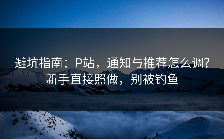 避坑指南：P站，通知与推荐怎么调？新手直接照做，别被钓鱼