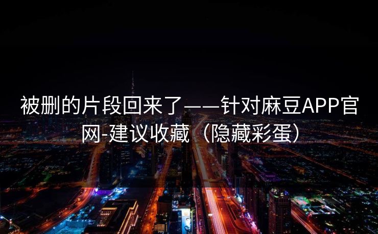 被删的片段回来了——针对麻豆APP官网-建议收藏（隐藏彩蛋）