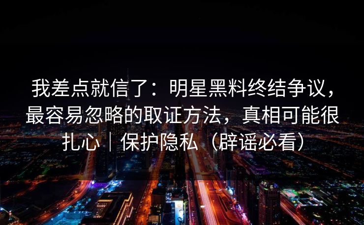 我差点就信了：明星黑料终结争议，最容易忽略的取证方法，真相可能很扎心｜保护隐私（辟谣必看）