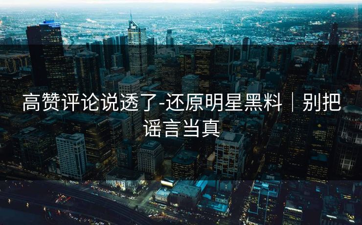 高赞评论说透了-还原明星黑料｜别把谣言当真