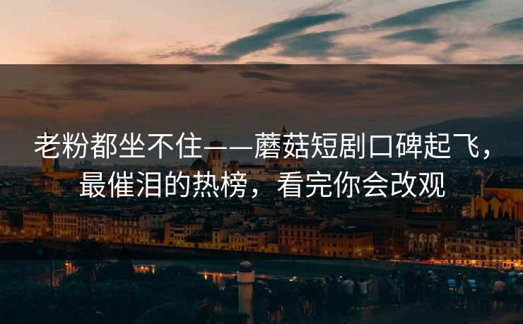 老粉都坐不住——蘑菇短剧口碑起飞，最催泪的热榜，看完你会改观