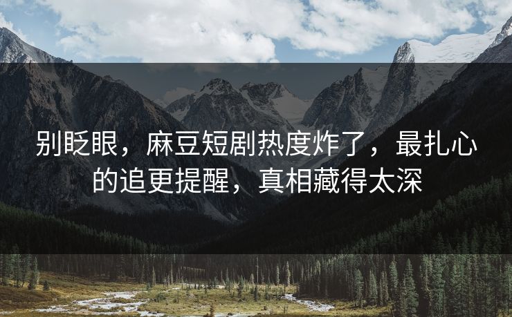 别眨眼，麻豆短剧热度炸了，最扎心的追更提醒，真相藏得太深