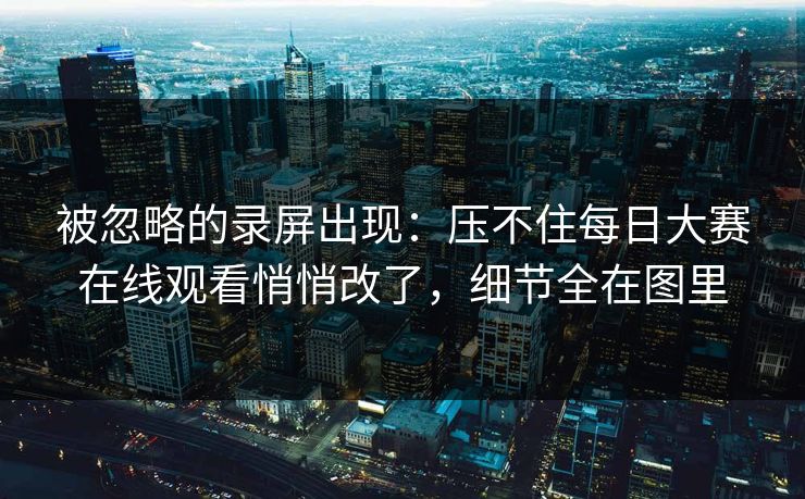 被忽略的录屏出现：压不住每日大赛在线观看悄悄改了，细节全在图里