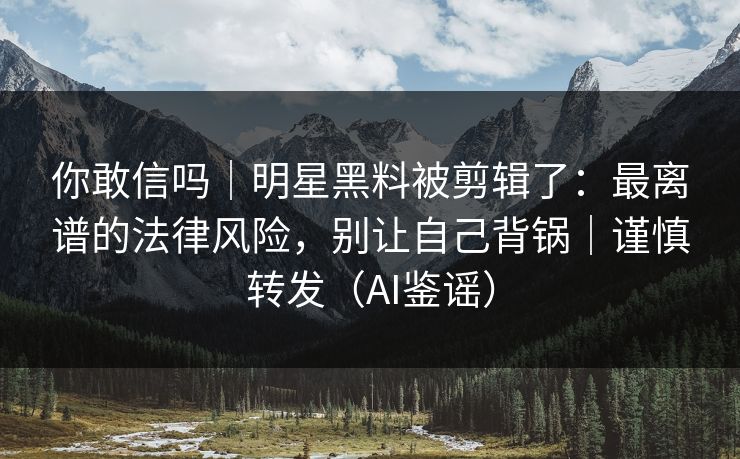 你敢信吗｜明星黑料被剪辑了：最离谱的法律风险，别让自己背锅｜谨慎转发（AI鉴谣）