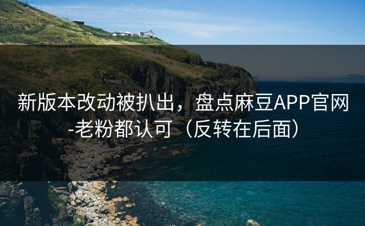 新版本改动被扒出，盘点麻豆APP官网-老粉都认可（反转在后面）