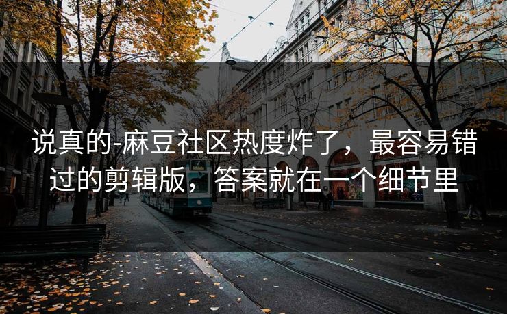 说真的-麻豆社区热度炸了，最容易错过的剪辑版，答案就在一个细节里