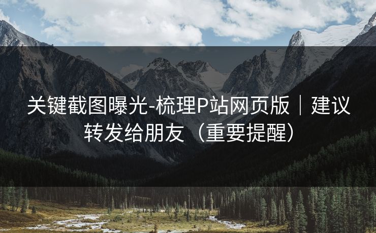 关键截图曝光-梳理P站网页版｜建议转发给朋友（重要提醒）