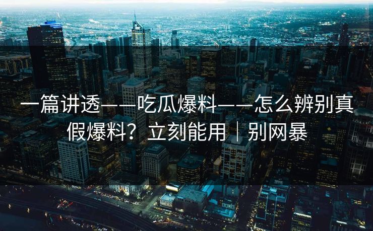 一篇讲透——吃瓜爆料——怎么辨别真假爆料？立刻能用｜别网暴