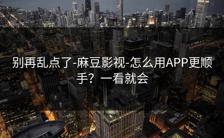 别再乱点了-麻豆影视-怎么用APP更顺手？一看就会