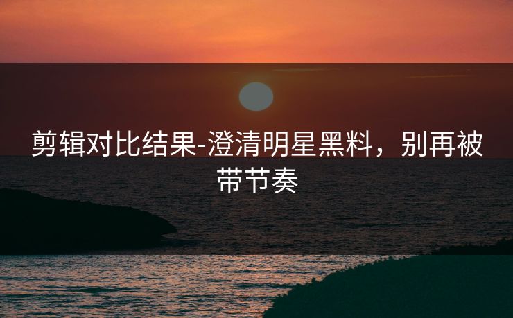 剪辑对比结果-澄清明星黑料,别再被带节奏 剪辑对比结果-澄清明星黑料,别再被带节奏