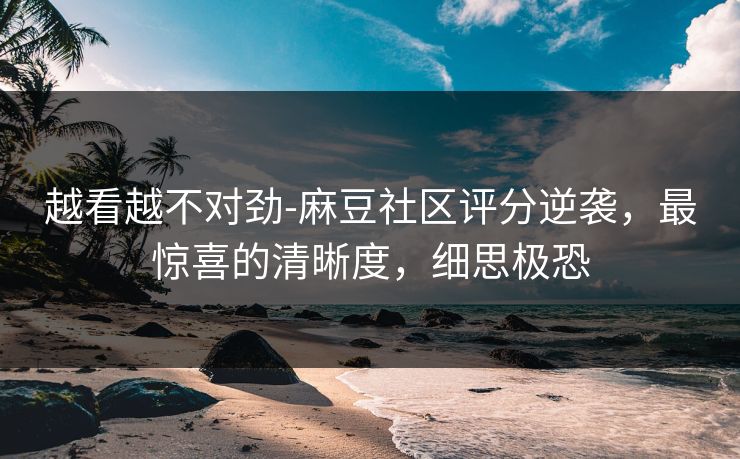 越看越不对劲-麻豆社区评分逆袭，最惊喜的清晰度，细思极恐