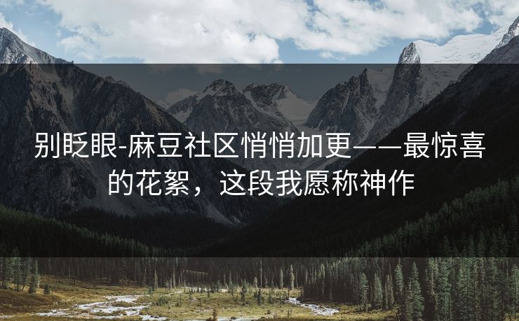 别眨眼-麻豆社区悄悄加更——最惊喜的花絮，这段我愿称神作