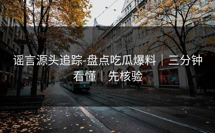 谣言源头追踪-盘点吃瓜爆料｜三分钟看懂｜先核验