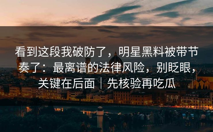 看到这段我破防了,明星黑料被带节奏了:最离谱的法律风险,别眨眼,关键在后面|先核验再吃瓜 看到这段我破防了,明星黑料被带节奏了:最离谱的法律风险,别眨眼,关键在后面|先核验再吃瓜