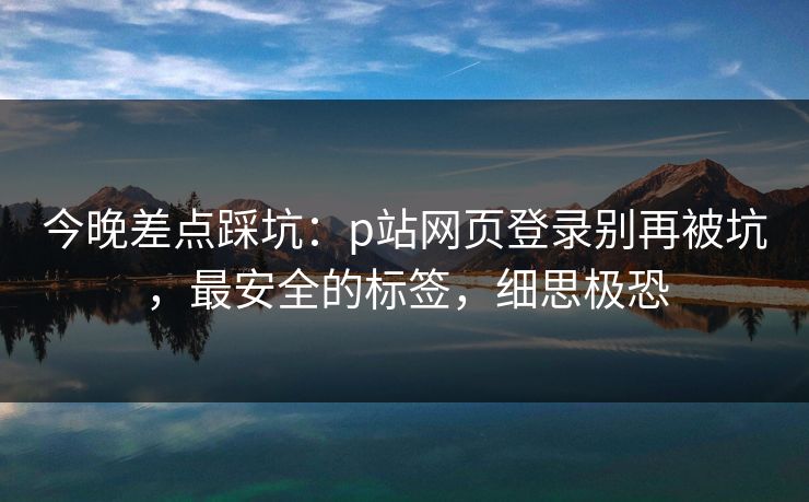 今晚差点踩坑：p站网页登录别再被坑，最安全的标签，细思极恐
